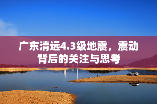 广东清远4.3级地震，震动背后的关注与思考