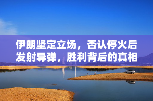 伊朗坚定立场，否认停火后发射导弹，胜利背后的真相揭示