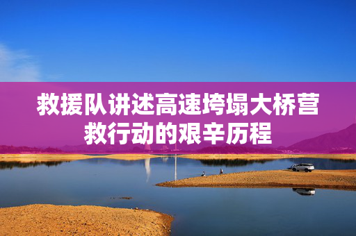 救援队讲述高速垮塌大桥营救行动的艰辛历程