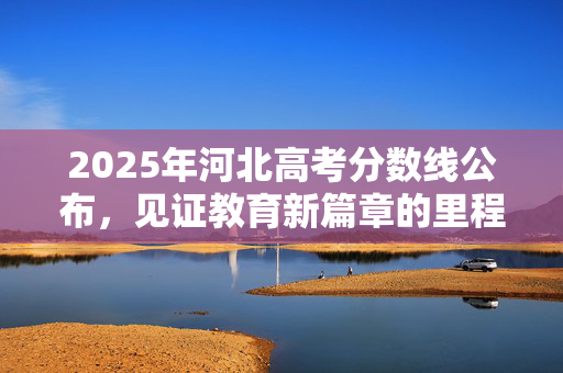 2025年河北高考分数线公布，见证教育新篇章的里程碑