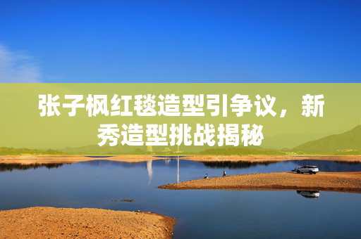 张子枫红毯造型引争议，新秀造型挑战揭秘