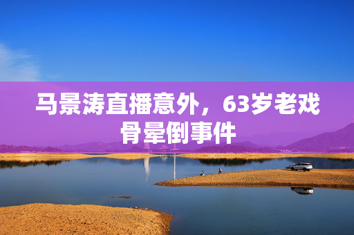马景涛直播意外，63岁老戏骨晕倒事件