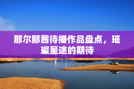 那尔那茜待播作品盘点，璀璨星途的期待