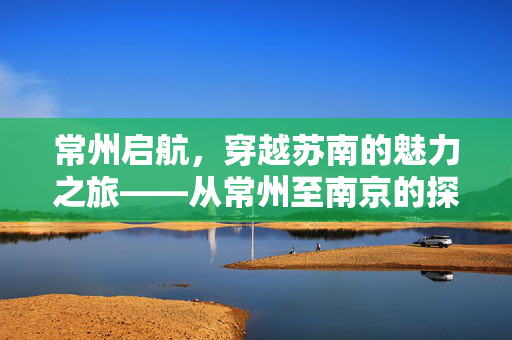 常州启航，穿越苏南的魅力之旅——从常州至南京的探索之旅