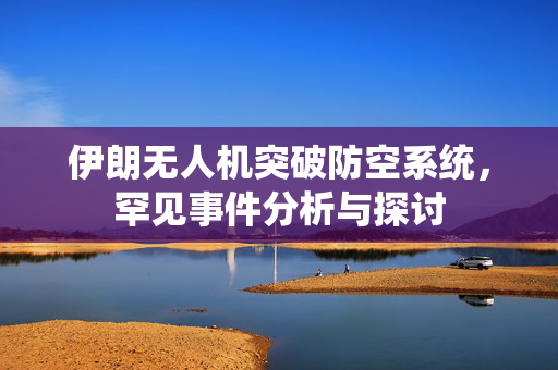 伊朗无人机突破防空系统，罕见事件分析与探讨