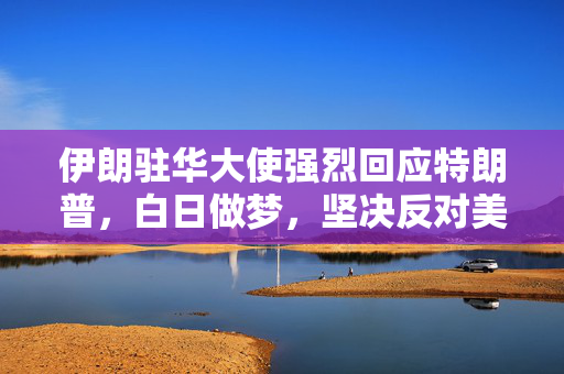 伊朗驻华大使强烈回应特朗普，白日做梦，坚决反对美国政策