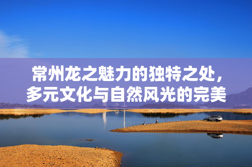 常州龙之魅力的独特之处，多元文化与自然风光的完美融合
