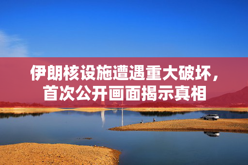 伊朗核设施遭遇重大破坏，首次公开画面揭示真相