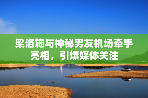 梁洛施与神秘男友机场牵手亮相，引爆媒体关注