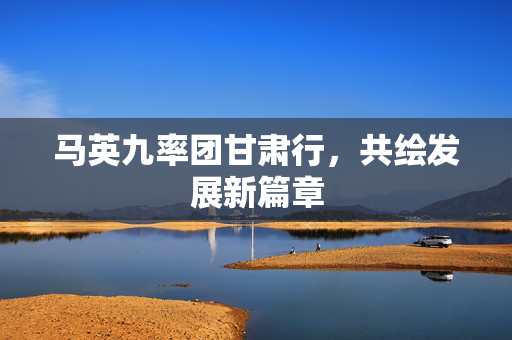 马英九率团甘肃行，共绘发展新篇章