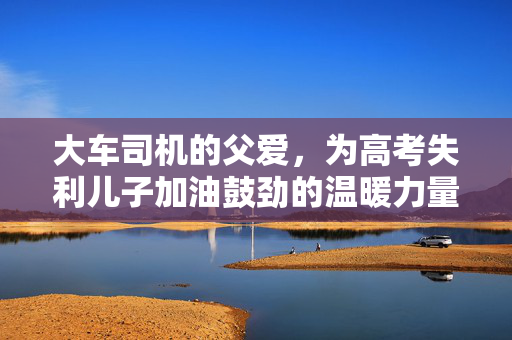 大车司机的父爱，为高考失利儿子加油鼓劲的温暖力量