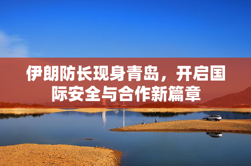 伊朗防长现身青岛，开启国际安全与合作新篇章