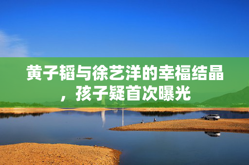 黄子韬与徐艺洋的幸福结晶，孩子疑首次曝光