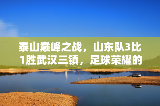 泰山巅峰之战，山东队3比1胜武汉三镇，足球荣耀的胜利