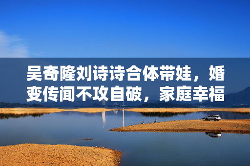 吴奇隆刘诗诗合体带娃，婚变传闻不攻自破，家庭幸福美满
