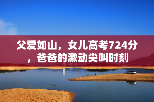 父爱如山，女儿高考724分，爸爸的激动尖叫时刻