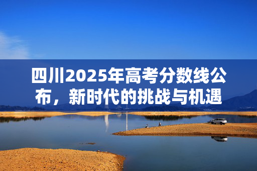 四川2025年高考分数线公布，新时代的挑战与机遇