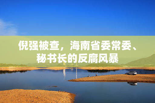 倪强被查，海南省委常委、秘书长的反腐风暴