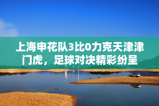 上海申花队3比0力克天津津门虎，足球对决精彩纷呈