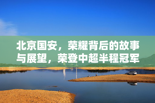 北京国安，荣耀背后的故事与展望，荣登中超半程冠军宝座
