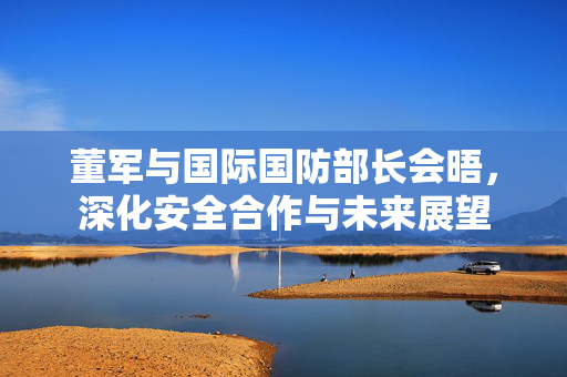 董军与国际国防部长会晤，深化安全合作与未来展望