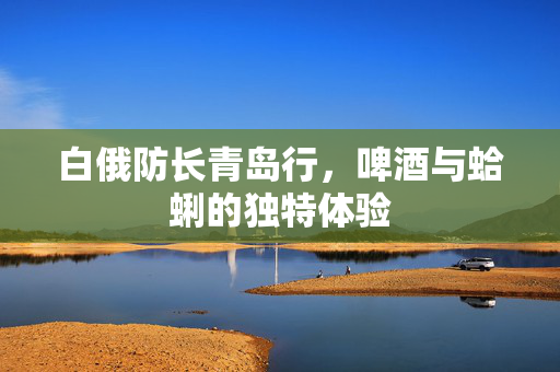 白俄防长青岛行，啤酒与蛤蜊的独特体验