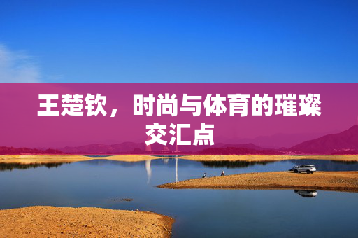 王楚钦，时尚与体育的璀璨交汇点