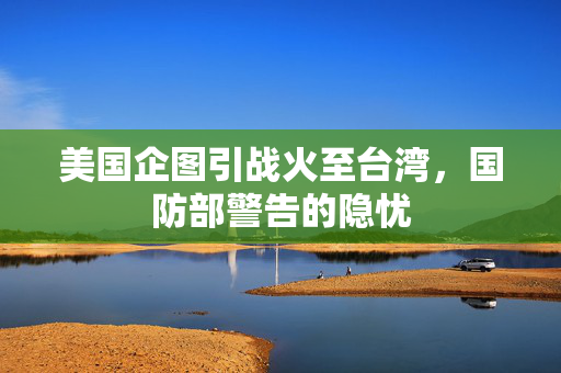 美国企图引战火至台湾，国防部警告的隐忧