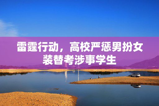 雷霆行动，高校严惩男扮女装替考涉事学生