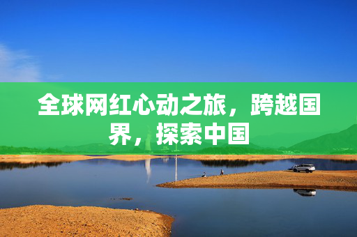 全球网红心动之旅，跨越国界，探索中国