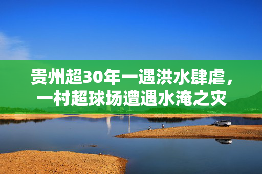 贵州超30年一遇洪水肆虐，一村超球场遭遇水淹之灾