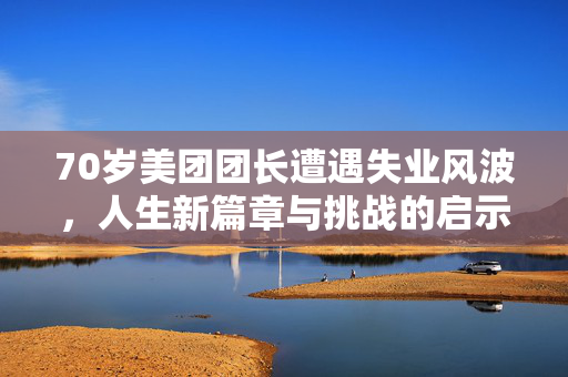 70岁美团团长遭遇失业风波，人生新篇章与挑战的启示