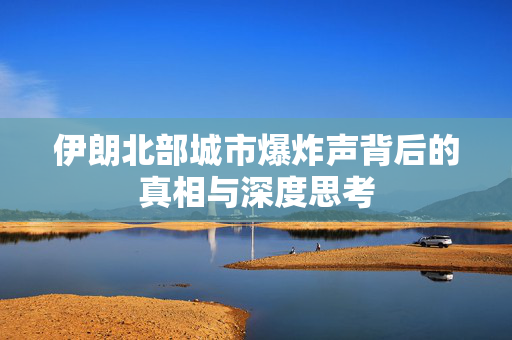 伊朗北部城市爆炸声背后的真相与深度思考