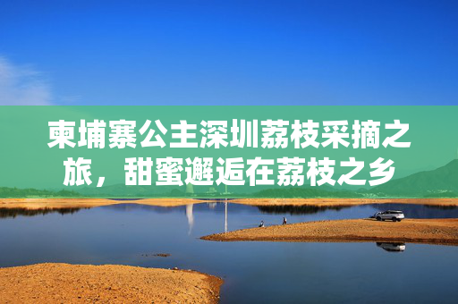 柬埔寨公主深圳荔枝采摘之旅，甜蜜邂逅在荔枝之乡