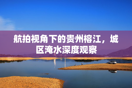 航拍视角下的贵州榕江，城区淹水深度观察