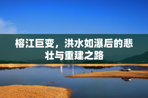 榕江巨变，洪水如瀑后的悲壮与重建之路