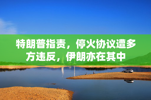 特朗普指责，停火协议遭多方违反，伊朗亦在其中