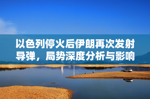 以色列停火后伊朗再次发射导弹，局势深度分析与影响