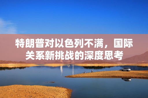 特朗普对以色列不满，国际关系新挑战的深度思考