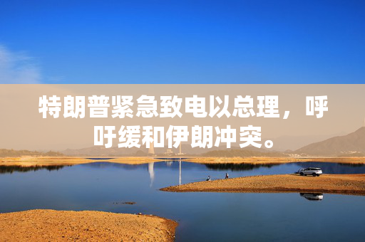 特朗普紧急致电以总理，呼吁缓和伊朗冲突。