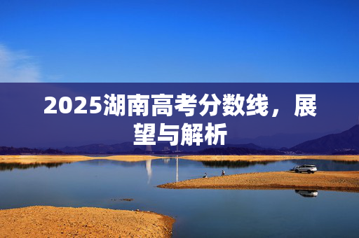 2025湖南高考分数线，展望与解析