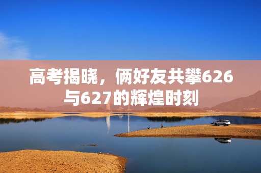 高考揭晓，俩好友共攀626与627的辉煌时刻