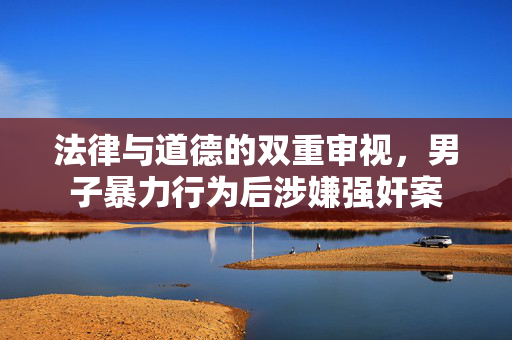 法律与道德的双重审视，男子暴力行为后涉嫌强奸案
