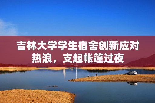 吉林大学学生宿舍创新应对热浪，支起帐篷过夜