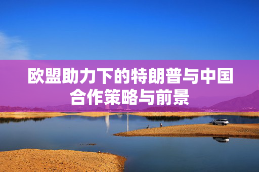 欧盟助力下的特朗普与中国合作策略与前景