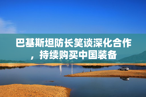 巴基斯坦防长笑谈深化合作，持续购买中国装备