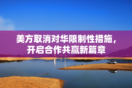 美方取消对华限制性措施，开启合作共赢新篇章