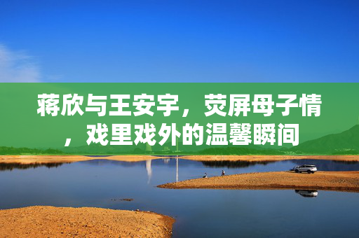 蒋欣与王安宇，荧屏母子情，戏里戏外的温馨瞬间