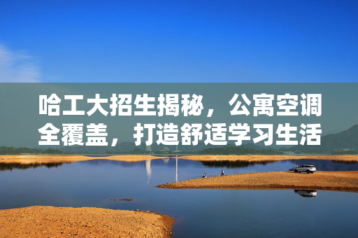 哈工大招生揭秘，公寓空调全覆盖，打造舒适学习生活环境