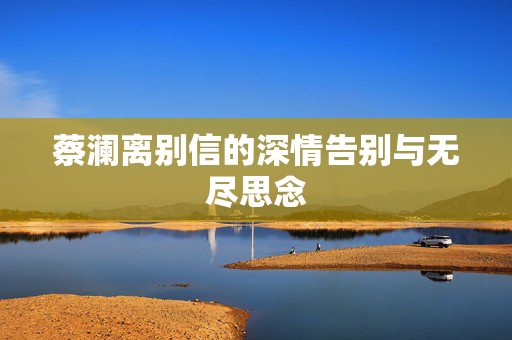 蔡澜离别信的深情告别与无尽思念